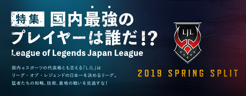 【特集】リーグ・オブ・レジェンド国内リーグ「LJL 2019 Spring Split」：国内最強のプレイヤーは誰だ！？【特集】League of Legends Japan League 2019 Spring Split 国内eスポーツの代表格とも言える「LJL」はリーグ・オブ・レジェンドの日本一を決めるリーグ。猛者たちの知覚、技術、意地の戦いを見逃すな！