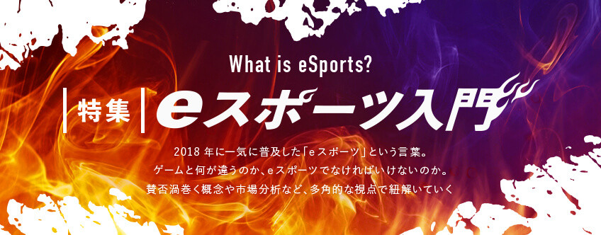 【特集】eスポーツ入門：what is eSports？ 2018年の「eスポーツ元年」を皮切りに、日本でも普及しはじめた「eスポーツ」という言葉。そもそもeスポーツとは何なのか。eスポーツで使用されるメジャータイトルの紹介や市場分析、注目の選手やテレビ番組など、eスポーツを多角的な視点で紐解いていくコーナー。